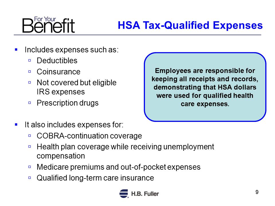 9  Includes expenses such as:  Deductibles  Coinsurance  Not covered but eligible IRS expenses  Prescription drugs  It also includes expenses for:  COBRA-continuation coverage  Health plan coverage while receiving unemployment compensation  Medicare premiums and out-of-pocket expenses  Qualified long-term care insurance Employees are responsible for keeping all receipts and records, demonstrating that HSA dollars were used for qualified health care expenses.