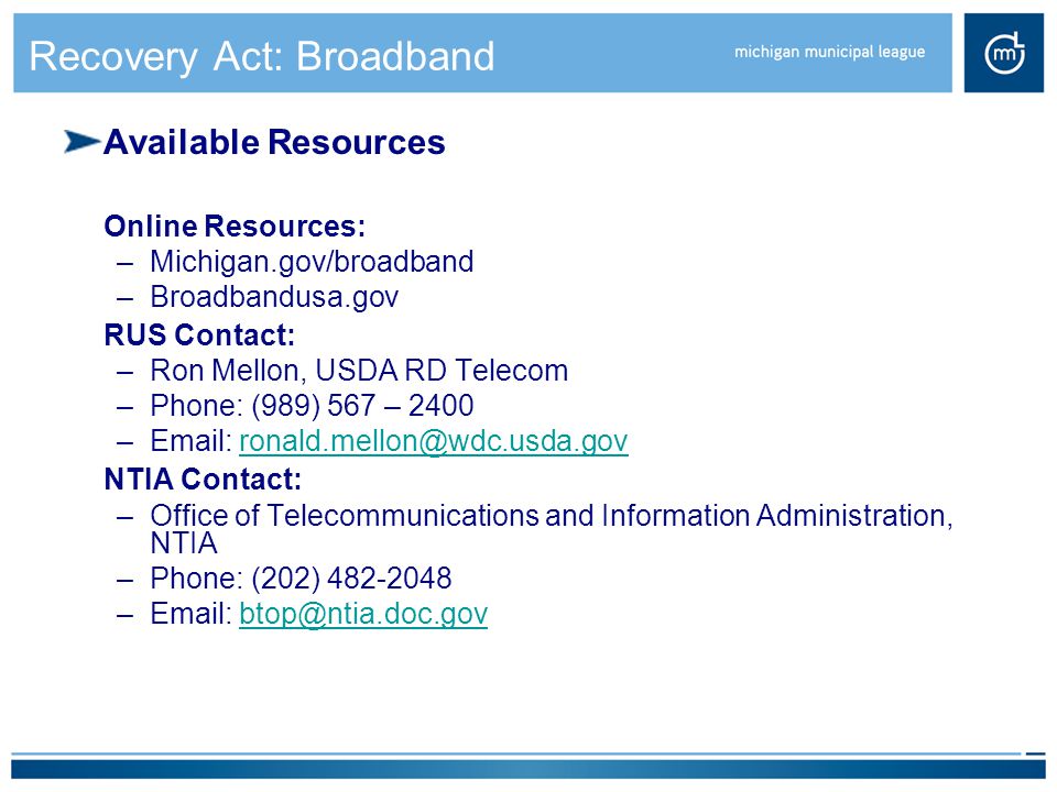 Recovery Act: Broadband Available Resources Online Resources: –Michigan.gov/broadband –Broadbandusa.gov RUS Contact: –Ron Mellon, USDA RD Telecom –Phone: (989) 567 – 2400 –  NTIA Contact: –Office of Telecommunications and Information Administration, NTIA –Phone: (202) –