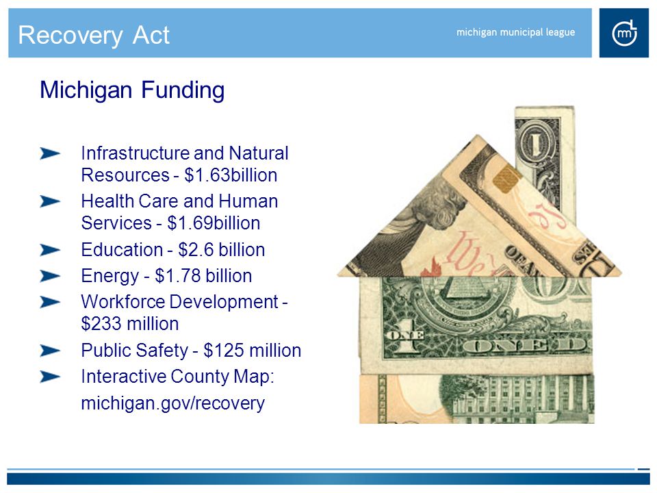Recovery Act Michigan Funding Infrastructure and Natural Resources - $1.63billion Health Care and Human Services - $1.69billion Education - $2.6 billion Energy - $1.78 billion Workforce Development - $233 million Public Safety - $125 million Interactive County Map: michigan.gov/recovery