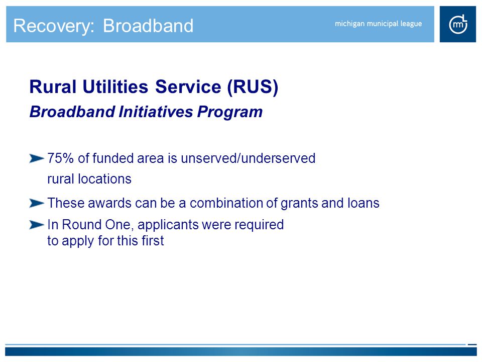 Recovery: Broadband Rural Utilities Service (RUS) Broadband Initiatives Program 75% of funded area is unserved/underserved rural locations These awards can be a combination of grants and loans In Round One, applicants were required to apply for this first