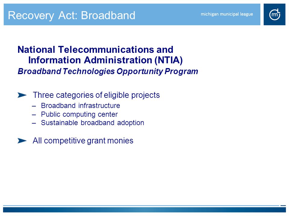 Recovery Act: Broadband National Telecommunications and Information Administration (NTIA) Broadband Technologies Opportunity Program Three categories of eligible projects –Broadband infrastructure –Public computing center –Sustainable broadband adoption All competitive grant monies