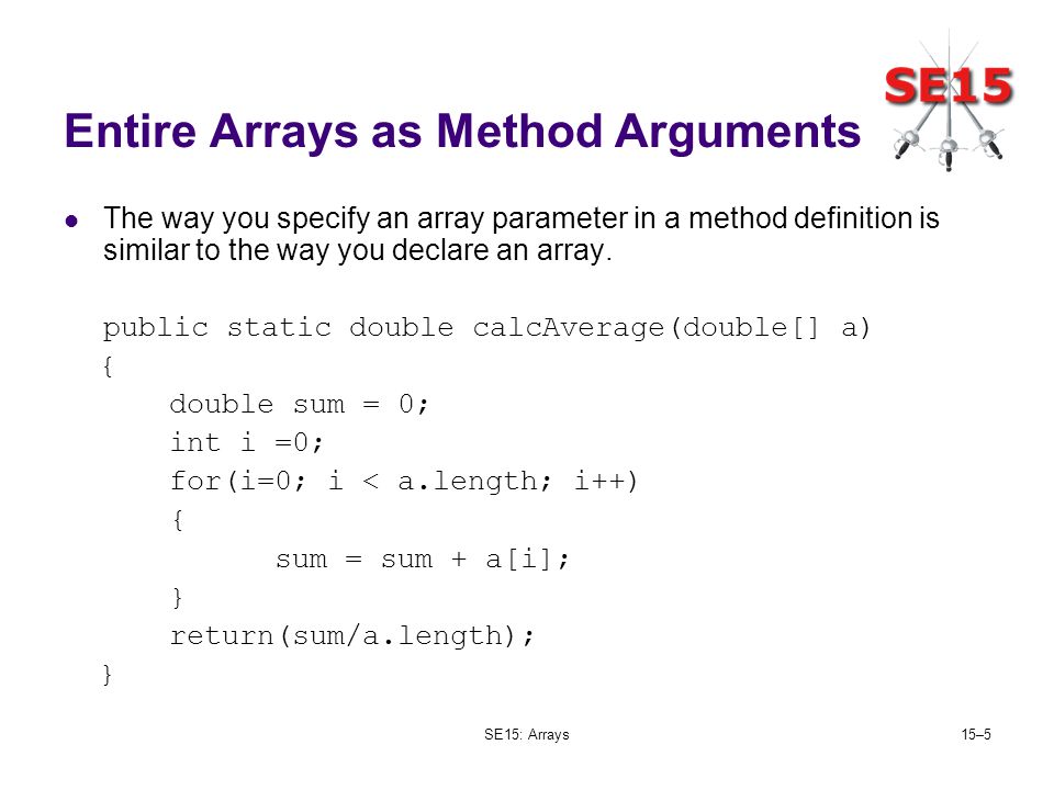 SE15: Arrays15–5 Entire Arrays as Method Arguments The way you specify an array parameter in a method definition is similar to the way you declare an array.