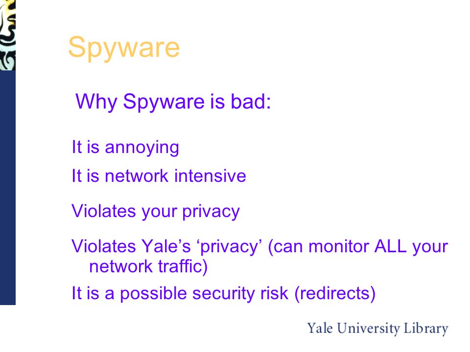 Spyware Why Spyware is bad: It is a possible security risk (redirects) It is network intensive Violates your privacy Violates Yale’s ‘privacy’ (can monitor ALL your network traffic) It is annoying