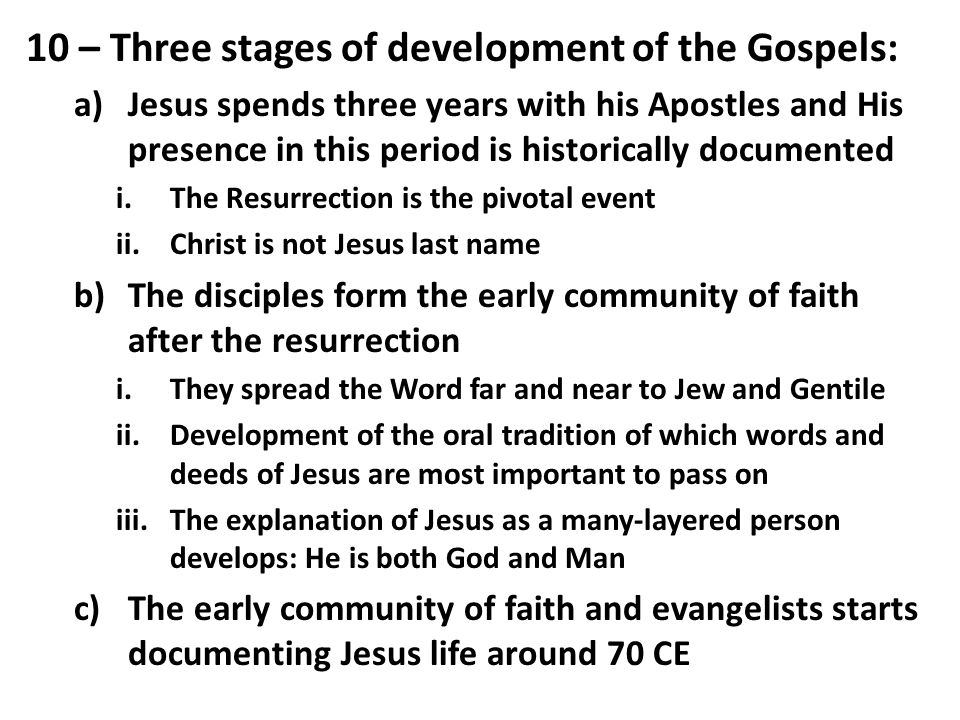 10 – Three stages of development of the Gospels: a)Jesus spends three years with his Apostles and His presence in this period is historically documented i.The Resurrection is the pivotal event ii.Christ is not Jesus last name b)The disciples form the early community of faith after the resurrection i.They spread the Word far and near to Jew and Gentile ii.Development of the oral tradition of which words and deeds of Jesus are most important to pass on iii.The explanation of Jesus as a many-layered person develops: He is both God and Man c)The early community of faith and evangelists starts documenting Jesus life around 70 CE
