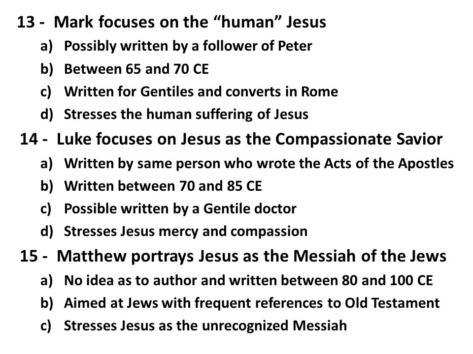 13 - Mark focuses on the human Jesus a)Possibly written by a follower of Peter b)Between 65 and 70 CE c)Written for Gentiles and converts in Rome d)Stresses the human suffering of Jesus 14 - Luke focuses on Jesus as the Compassionate Savior a)Written by same person who wrote the Acts of the Apostles b)Written between 70 and 85 CE c)Possible written by a Gentile doctor d)Stresses Jesus mercy and compassion 15 - Matthew portrays Jesus as the Messiah of the Jews a)No idea as to author and written between 80 and 100 CE b)Aimed at Jews with frequent references to Old Testament c)Stresses Jesus as the unrecognized Messiah