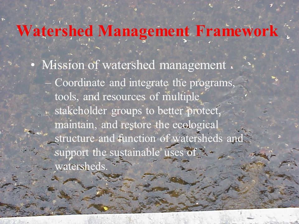 Watershed Management Framework Mission of watershed management –Coordinate and integrate the programs, tools, and resources of multiple stakeholder groups to better protect, maintain, and restore the ecological structure and function of watersheds and support the sustainable uses of watersheds.