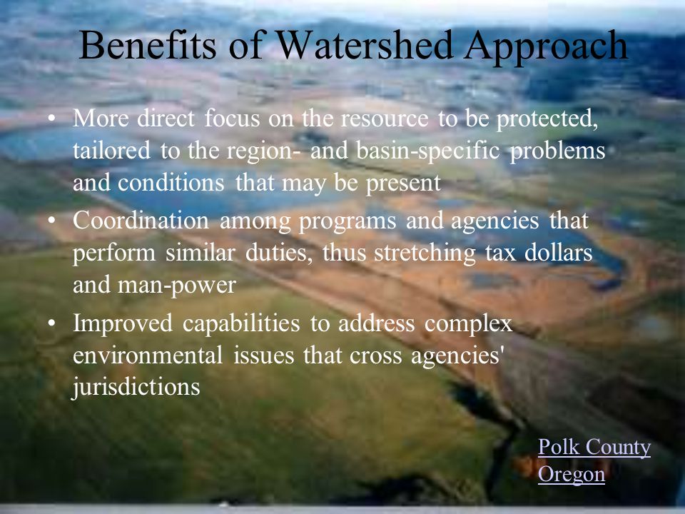 Benefits of Watershed Approach More direct focus on the resource to be protected, tailored to the region- and basin-specific problems and conditions that may be present Coordination among programs and agencies that perform similar duties, thus stretching tax dollars and man-power Improved capabilities to address complex environmental issues that cross agencies jurisdictions Polk County Oregon