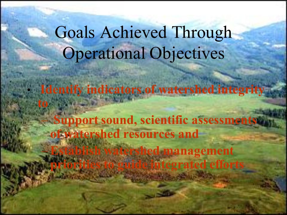 Goals Achieved Through Operational Objectives Identify indicators of watershed integrity to – Support sound, scientific assessments of watershed resources and –Establish watershed management priorities to guide integrated efforts
