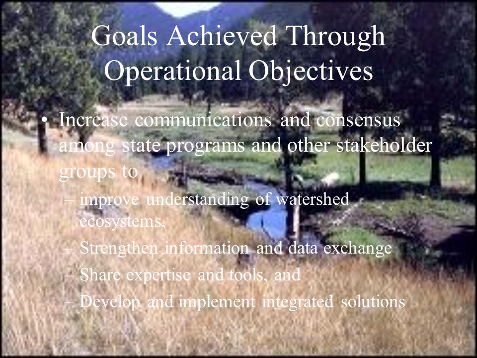 Goals Achieved Through Operational Objectives Increase communications and consensus among state programs and other stakeholder groups to –improve understanding of watershed ecosystems, –Strengthen information and data exchange –Share expertise and tools, and –Develop and implement integrated solutions