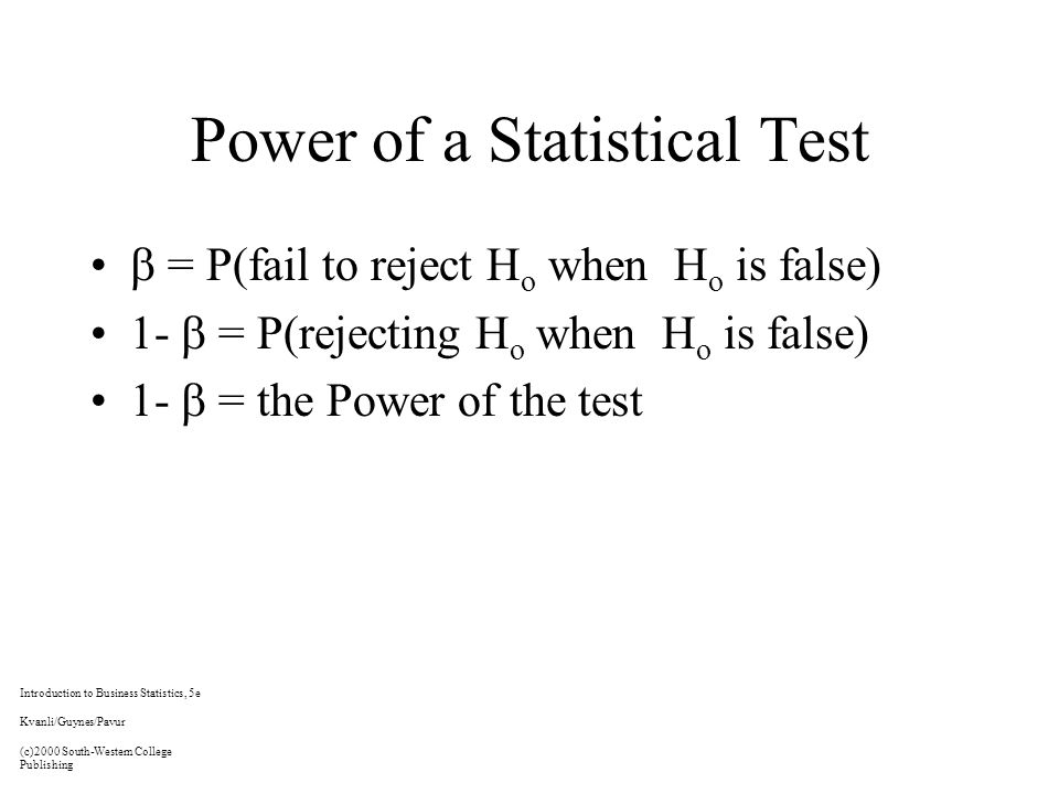Power of a Statistical Test  = P(fail to reject H o when H o is false) 1-  = P(rejecting H o when H o is false) 1-  = the Power of the test Introduction to Business Statistics, 5e Kvanli/Guynes/Pavur (c)2000 South-Western College Publishing