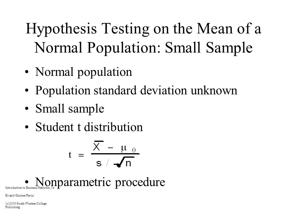 Hypothesis Testing on the Mean of a Normal Population: Small Sample Normal population Population standard deviation unknown Small sample Student t distribution Nonparametric procedure Introduction to Business Statistics, 5e Kvanli/Guynes/Pavur (c)2000 South-Western College Publishing
