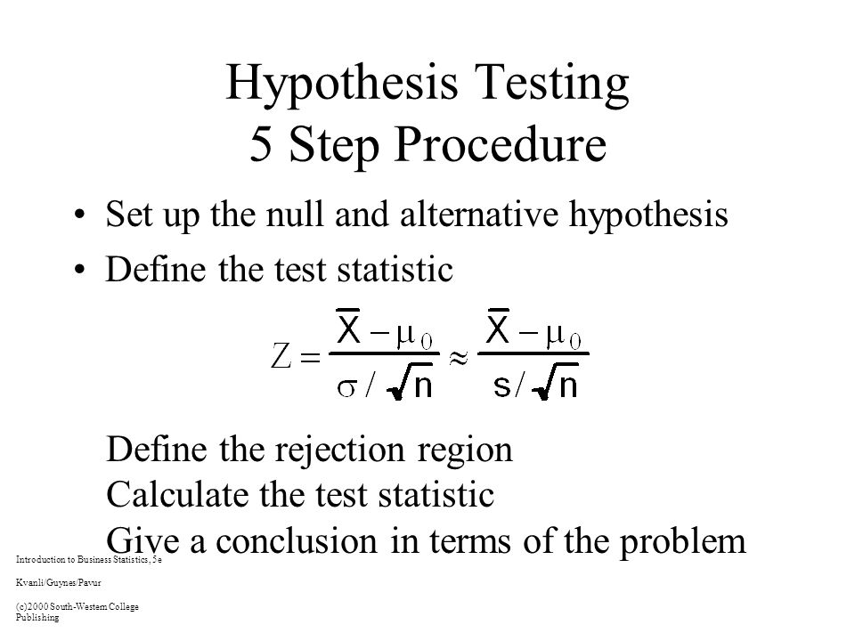 Hypothesis Testing 5 Step Procedure Set up the null and alternative hypothesis Define the test statistic Define the rejection region Calculate the test statistic Give a conclusion in terms of the problem Introduction to Business Statistics, 5e Kvanli/Guynes/Pavur (c)2000 South-Western College Publishing
