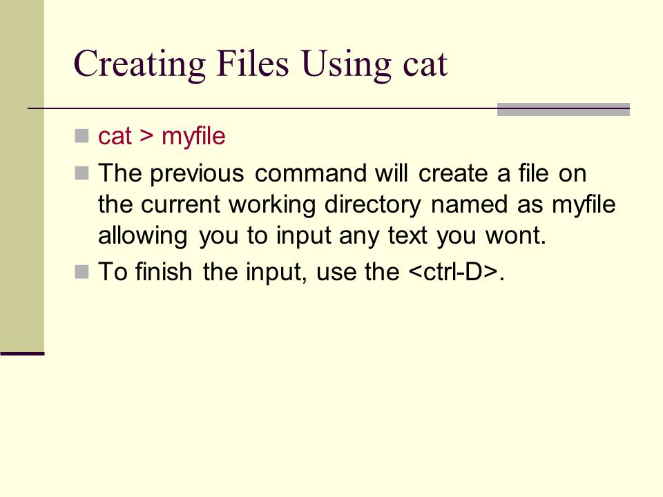 Creating Files Using cat cat > myfile The previous command will create a file on the current working directory named as myfile allowing you to input any text you wont.