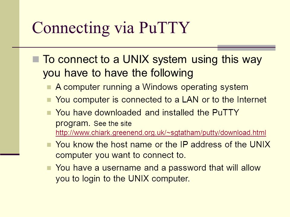 Connecting via PuTTY To connect to a UNIX system using this way you have to have the following A computer running a Windows operating system You computer is connected to a LAN or to the Internet You have downloaded and installed the PuTTY program.