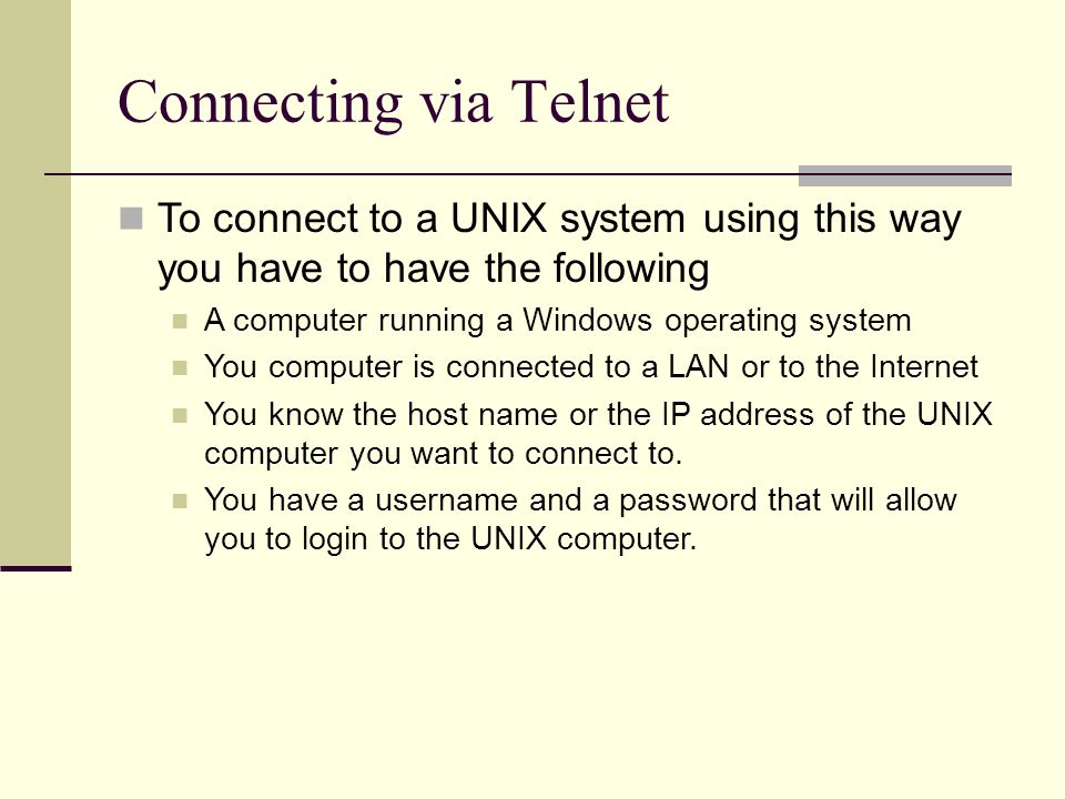 Connecting via Telnet To connect to a UNIX system using this way you have to have the following A computer running a Windows operating system You computer is connected to a LAN or to the Internet You know the host name or the IP address of the UNIX computer you want to connect to.