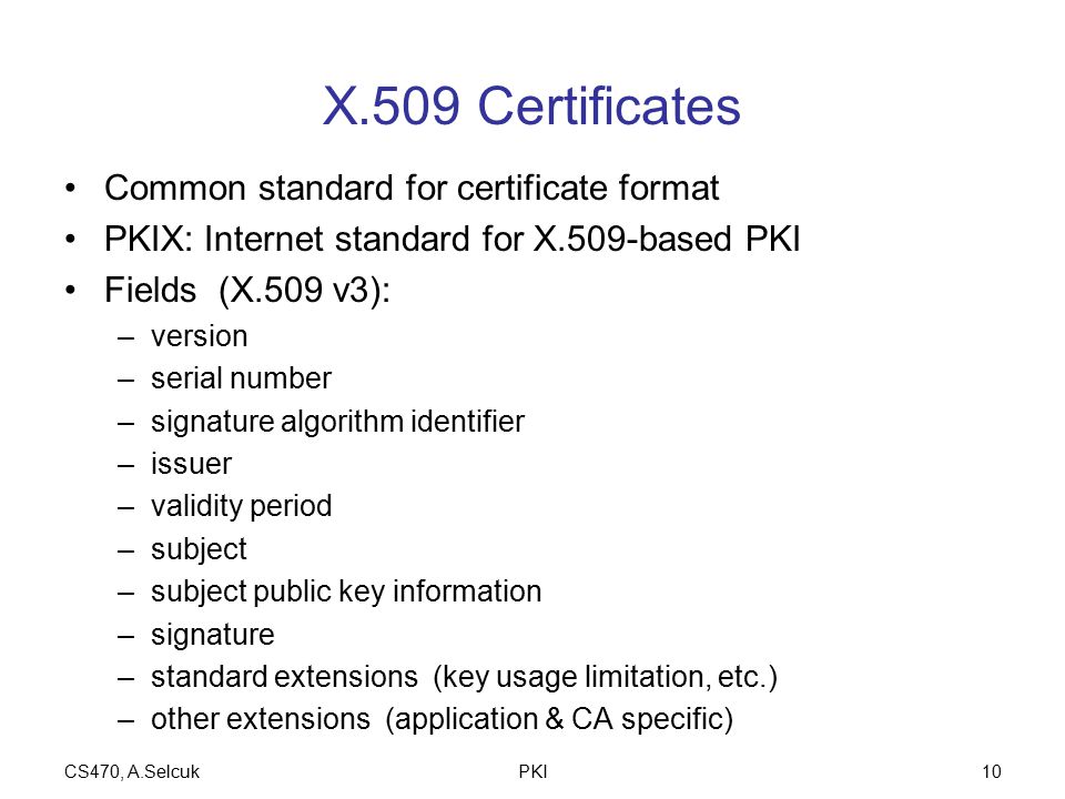 CS470, A.SelcukPKI10 X.509 Certificates Common standard for certificate format PKIX: Internet standard for X.509-based PKI Fields (X.509 v3): –version –serial number –signature algorithm identifier –issuer –validity period –subject –subject public key information –signature –standard extensions (key usage limitation, etc.) –other extensions (application & CA specific)