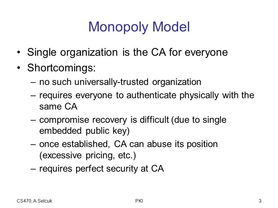CS470, A.SelcukPKI3 Monopoly Model Single organization is the CA for everyone Shortcomings: –no such universally-trusted organization –requires everyone to authenticate physically with the same CA –compromise recovery is difficult (due to single embedded public key) –once established, CA can abuse its position (excessive pricing, etc.) –requires perfect security at CA