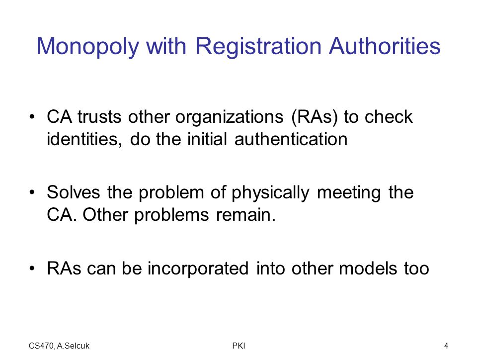 CS470, A.SelcukPKI4 Monopoly with Registration Authorities CA trusts other organizations (RAs) to check identities, do the initial authentication Solves the problem of physically meeting the CA.