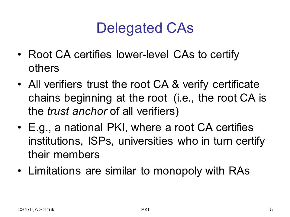 CS470, A.SelcukPKI5 Delegated CAs Root CA certifies lower-level CAs to certify others All verifiers trust the root CA & verify certificate chains beginning at the root (i.e., the root CA is the trust anchor of all verifiers) E.g., a national PKI, where a root CA certifies institutions, ISPs, universities who in turn certify their members Limitations are similar to monopoly with RAs