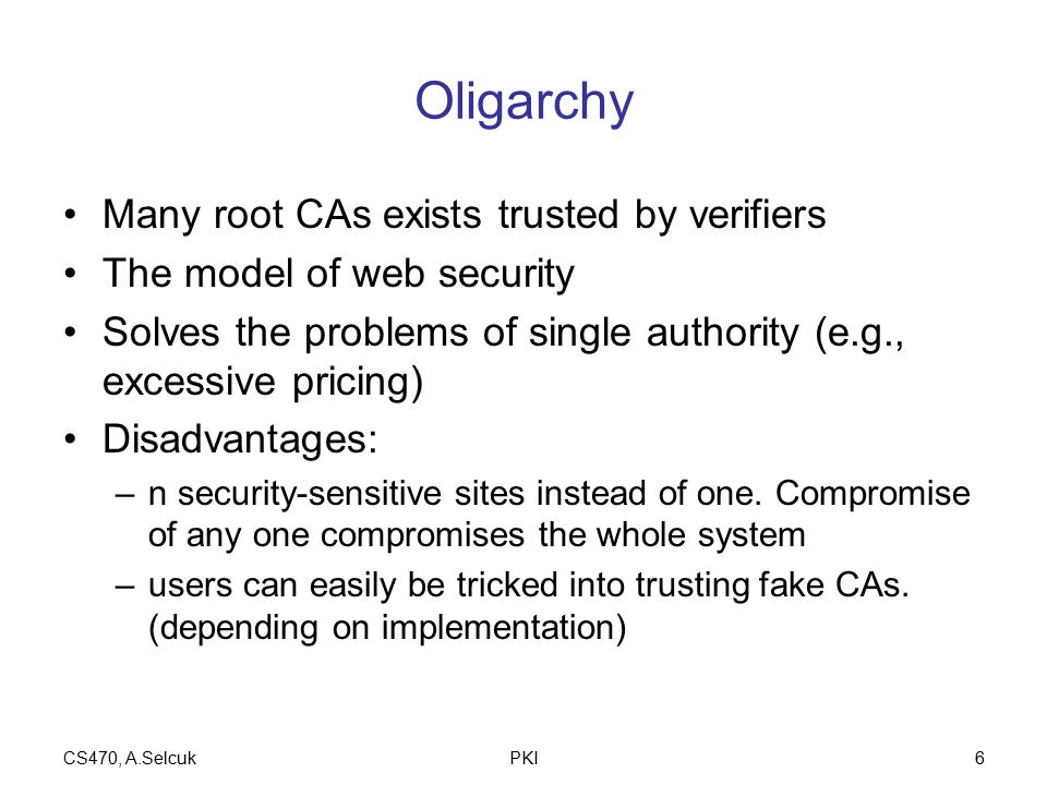 CS470, A.SelcukPKI6 Oligarchy Many root CAs exists trusted by verifiers The model of web security Solves the problems of single authority (e.g., excessive pricing) Disadvantages: –n security-sensitive sites instead of one.