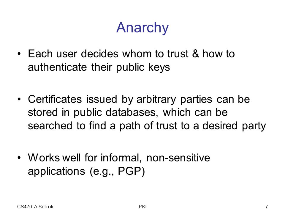 CS470, A.SelcukPKI7 Anarchy Each user decides whom to trust & how to authenticate their public keys Certificates issued by arbitrary parties can be stored in public databases, which can be searched to find a path of trust to a desired party Works well for informal, non-sensitive applications (e.g., PGP)