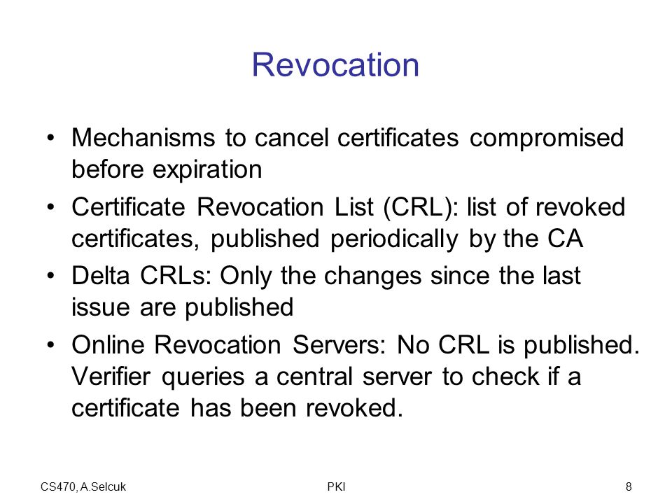 CS470, A.SelcukPKI8 Revocation Mechanisms to cancel certificates compromised before expiration Certificate Revocation List (CRL): list of revoked certificates, published periodically by the CA Delta CRLs: Only the changes since the last issue are published Online Revocation Servers: No CRL is published.