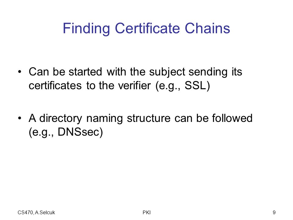 CS470, A.SelcukPKI9 Finding Certificate Chains Can be started with the subject sending its certificates to the verifier (e.g., SSL) A directory naming structure can be followed (e.g., DNSsec)