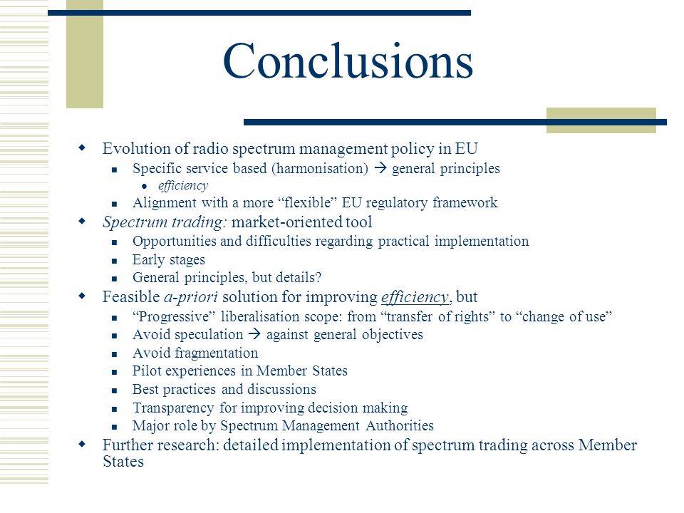 Conclusions  Evolution of radio spectrum management policy in EU Specific service based (harmonisation)  general principles efficiency Alignment with a more flexible EU regulatory framework  Spectrum trading: market-oriented tool Opportunities and difficulties regarding practical implementation Early stages General principles, but details.