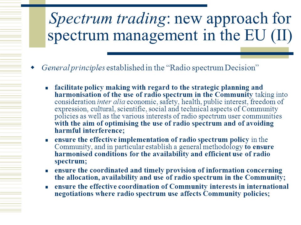 Spectrum trading: new approach for spectrum management in the EU (II)  General principles established in the Radio spectrum Decision facilitate policy making with regard to the strategic planning and harmonisation of the use of radio spectrum in the Community taking into consideration inter alia economic, safety, health, public interest, freedom of expression, cultural, scientific, social and technical aspects of Community policies as well as the various interests of radio spectrum user communities with the aim of optimising the use of radio spectrum and of avoiding harmful interference; ensure the effective implementation of radio spectrum policy in the Community, and in particular establish a general methodology to ensure harmonised conditions for the availability and efficient use of radio spectrum; ensure the coordinated and timely provision of information concerning the allocation, availability and use of radio spectrum in the Community; ensure the effective coordination of Community interests in international negotiations where radio spectrum use affects Community policies;