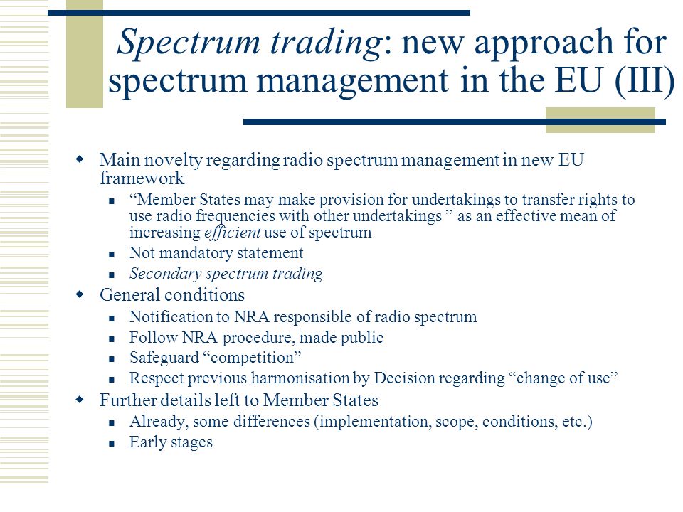 Spectrum trading: new approach for spectrum management in the EU (III)  Main novelty regarding radio spectrum management in new EU framework Member States may make provision for undertakings to transfer rights to use radio frequencies with other undertakings as an effective mean of increasing efficient use of spectrum Not mandatory statement Secondary spectrum trading  General conditions Notification to NRA responsible of radio spectrum Follow NRA procedure, made public Safeguard competition Respect previous harmonisation by Decision regarding change of use  Further details left to Member States Already, some differences (implementation, scope, conditions, etc.) Early stages