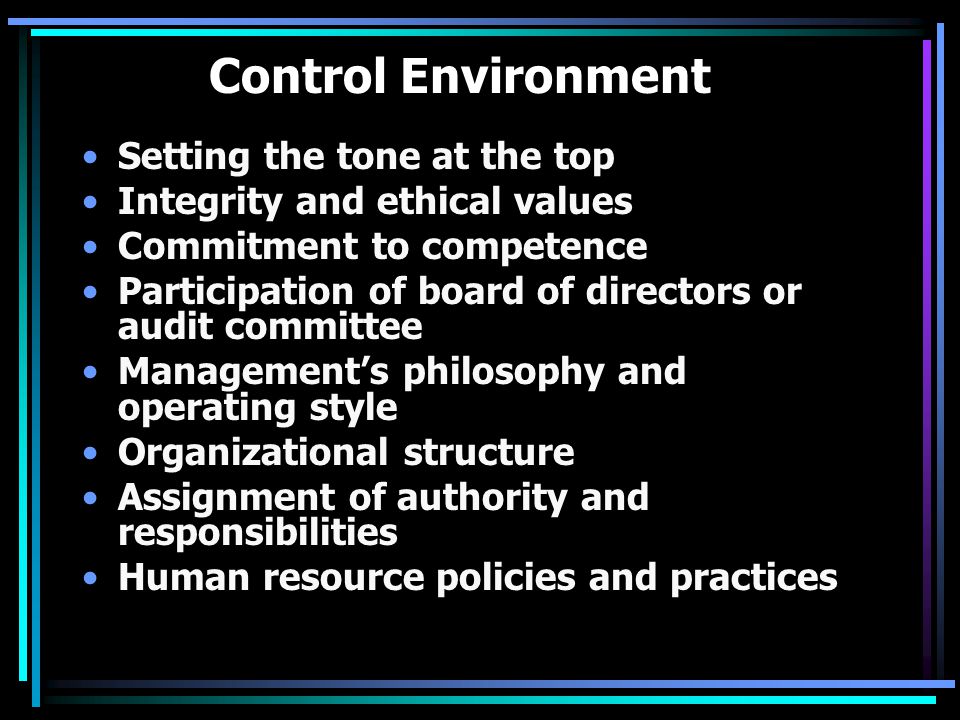 Control Environment Setting the tone at the top Integrity and ethical values Commitment to competence Participation of board of directors or audit committee Management’s philosophy and operating style Organizational structure Assignment of authority and responsibilities Human resource policies and practices