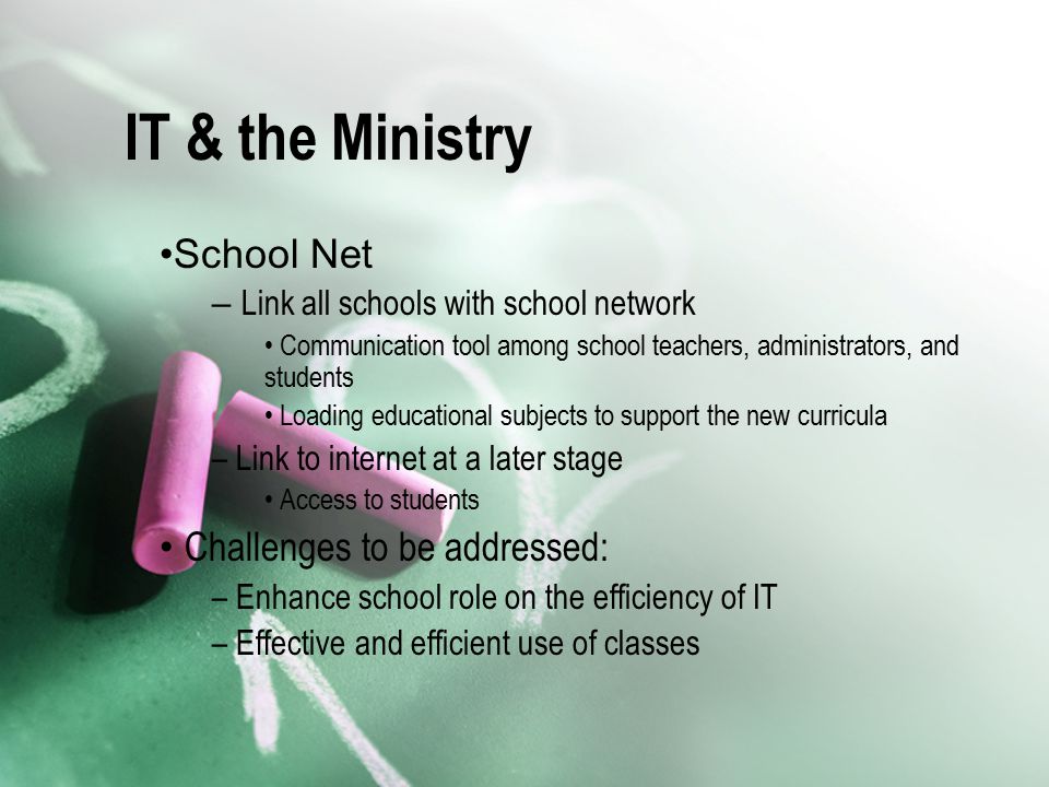 IT & the Ministry School Net – Link all schools with school network Communication tool among school teachers, administrators, and students Loading educational subjects to support the new curricula – Link to internet at a later stage Access to students Challenges to be addressed: – Enhance school role on the efficiency of IT – Effective and efficient use of classes