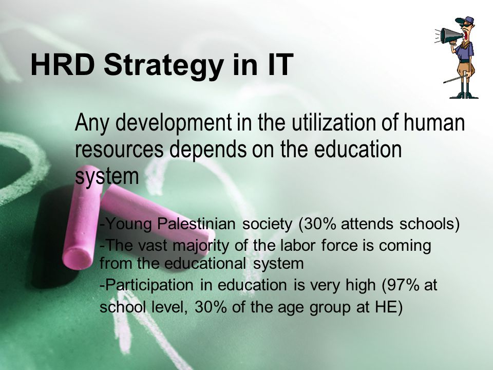 HRD Strategy in IT Any development in the utilization of human resources depends on the education system -Young Palestinian society (30% attends schools) -The vast majority of the labor force is coming from the educational system -Participation in education is very high (97% at school level, 30% of the age group at HE)