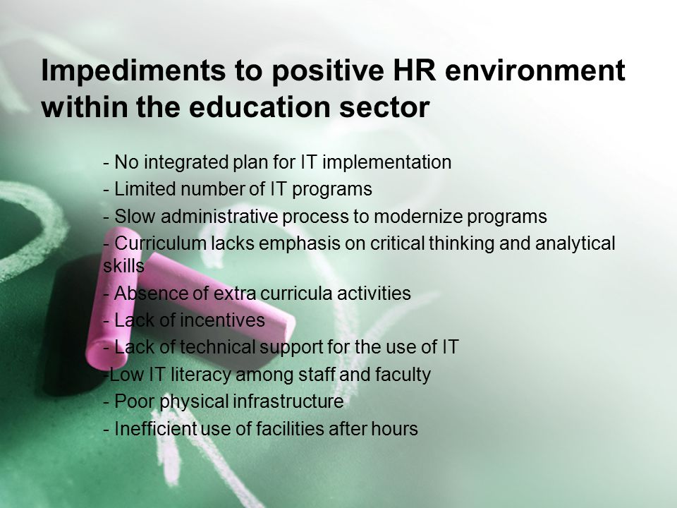 Impediments to positive HR environment within the education sector - No integrated plan for IT implementation - Limited number of IT programs - Slow administrative process to modernize programs - Curriculum lacks emphasis on critical thinking and analytical skills - Absence of extra curricula activities - Lack of incentives - Lack of technical support for the use of IT -Low IT literacy among staff and faculty - Poor physical infrastructure - Inefficient use of facilities after hours