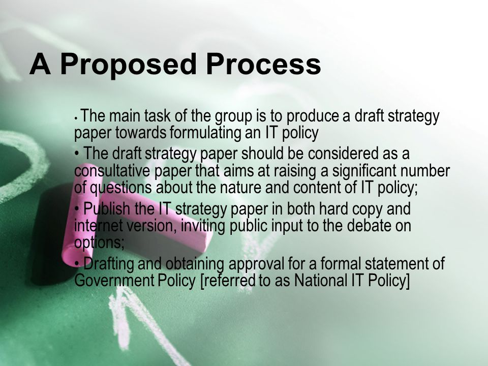 A Proposed Process The main task of the group is to produce a draft strategy paper towards formulating an IT policy The draft strategy paper should be considered as a consultative paper that aims at raising a significant number of questions about the nature and content of IT policy; Publish the IT strategy paper in both hard copy and internet version, inviting public input to the debate on options; Drafting and obtaining approval for a formal statement of Government Policy [referred to as National IT Policy]