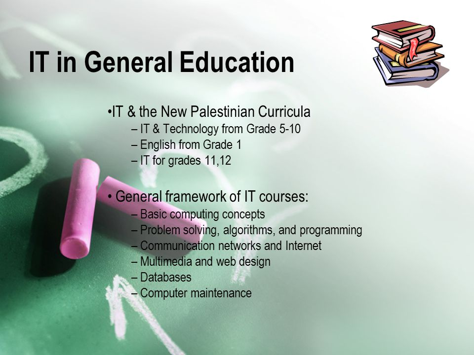 IT in General Education IT & the New Palestinian Curricula – IT & Technology from Grade 5-10 – English from Grade 1 – IT for grades 11,12 General framework of IT courses: – Basic computing concepts – Problem solving, algorithms, and programming – Communication networks and Internet – Multimedia and web design – Databases – Computer maintenance