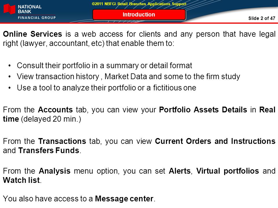 Slide 2 of 47 ©2011 NBFG\ Retail Branches Applications Support Online Services is a web access for clients and any person that have legal right (lawyer, accountant, etc) that enable them to: Consult their portfolio in a summary or detail format View transaction history, Market Data and some to the firm study Use a tool to analyze their portfolio or a fictitious one From the Accounts tab, you can view your Portfolio Assets Details in Real time (delayed 20 min.) From the Transactions tab, you can view Current Orders and Instructions and Transfers Funds.
