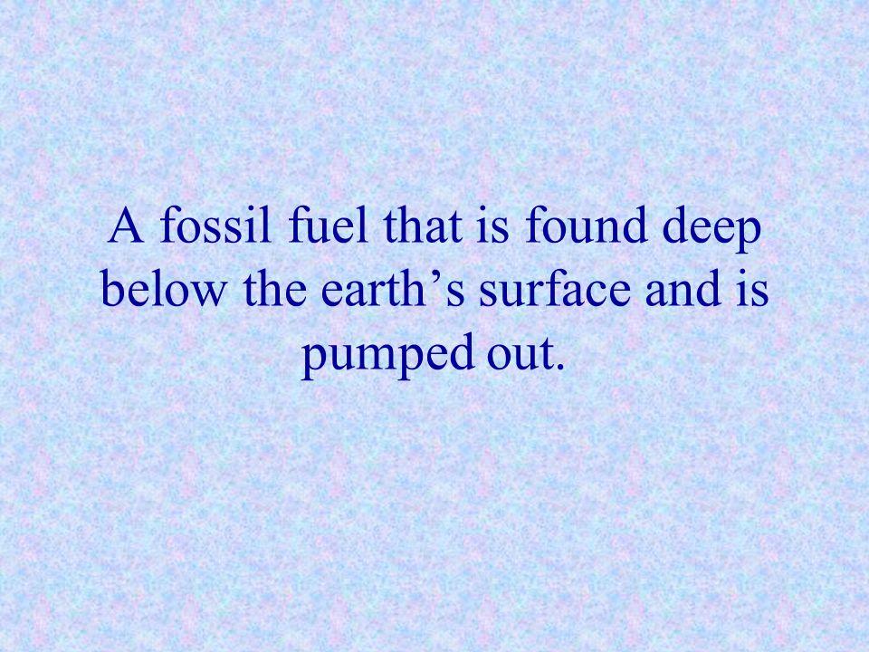 A fossil fuel that is found deep below the earth’s surface and is pumped out.