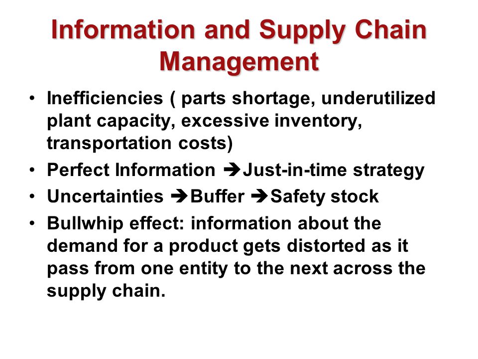 Information and Supply Chain Management Inefficiencies ( parts shortage, underutilized plant capacity, excessive inventory, transportation costs) Perfect Information  Just-in-time strategy Uncertainties  Buffer  Safety stock Bullwhip effect: information about the demand for a product gets distorted as it pass from one entity to the next across the supply chain.