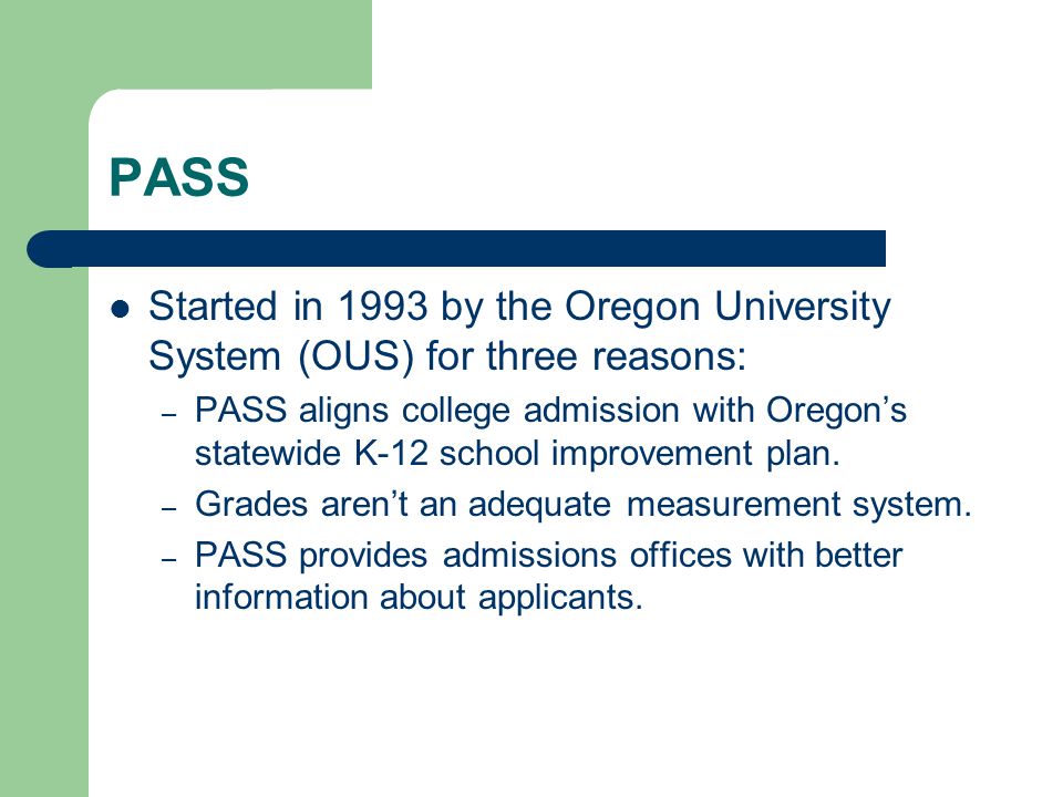 PASS Started in 1993 by the Oregon University System (OUS) for three reasons: – PASS aligns college admission with Oregon’s statewide K-12 school improvement plan.
