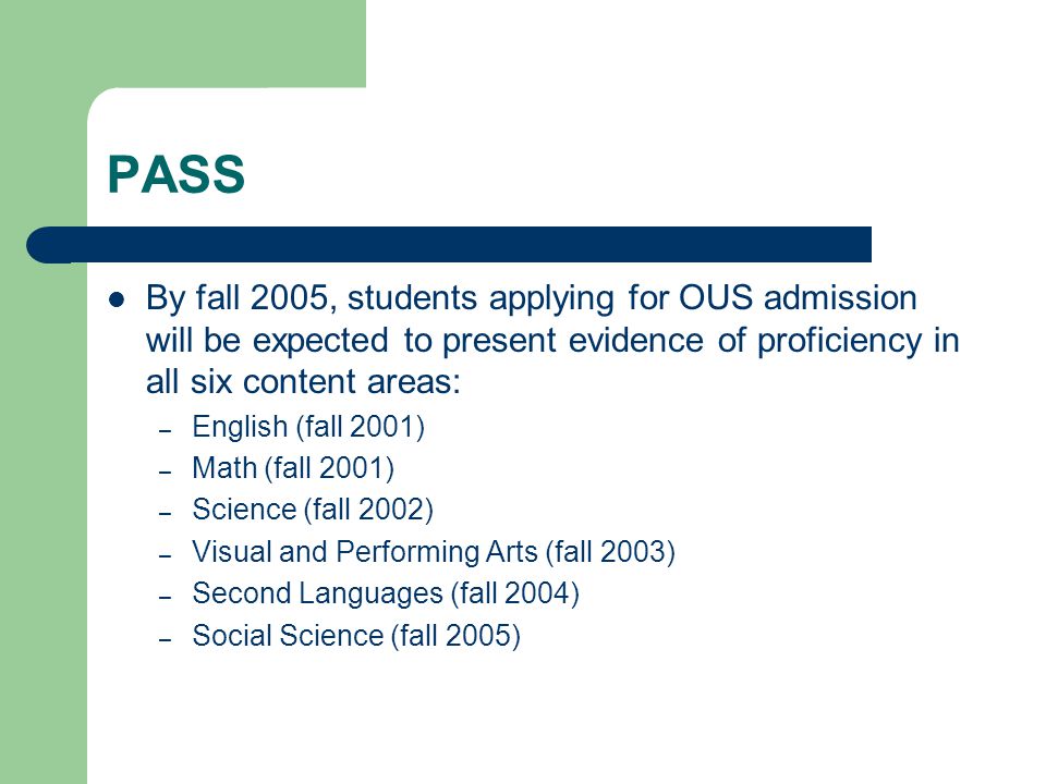 PASS By fall 2005, students applying for OUS admission will be expected to present evidence of proficiency in all six content areas: – English (fall 2001) – Math (fall 2001) – Science (fall 2002) – Visual and Performing Arts (fall 2003) – Second Languages (fall 2004) – Social Science (fall 2005)