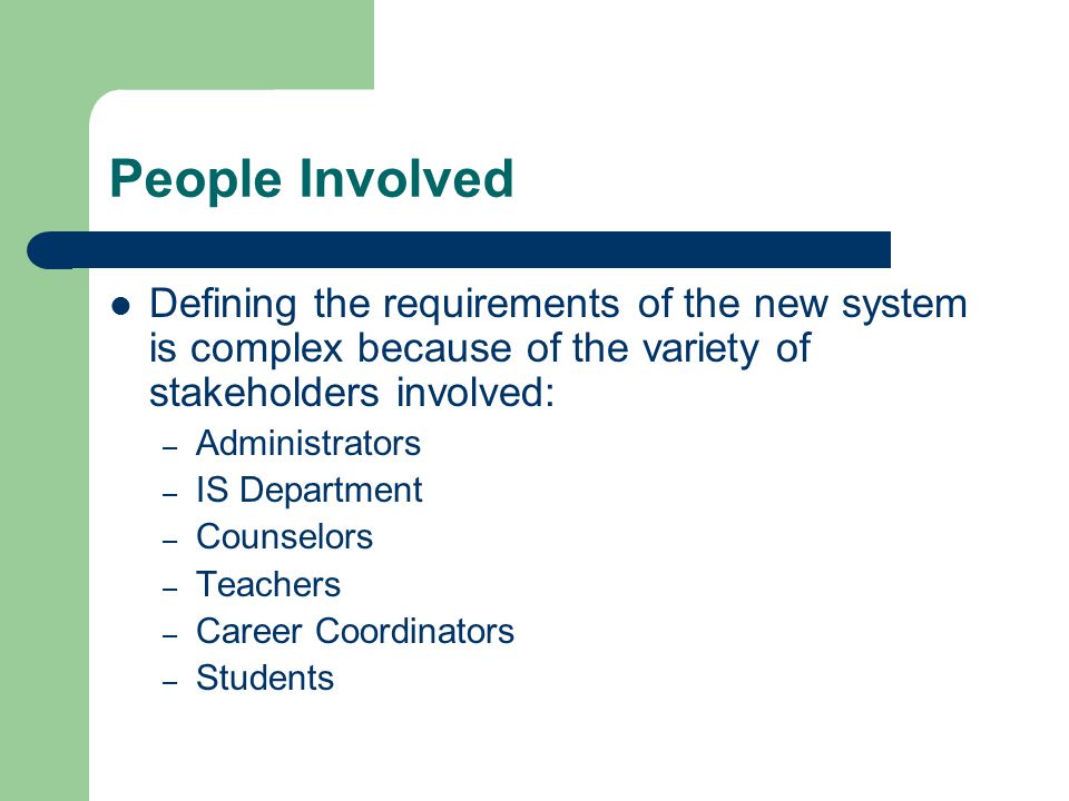 People Involved Defining the requirements of the new system is complex because of the variety of stakeholders involved: – Administrators – IS Department – Counselors – Teachers – Career Coordinators – Students