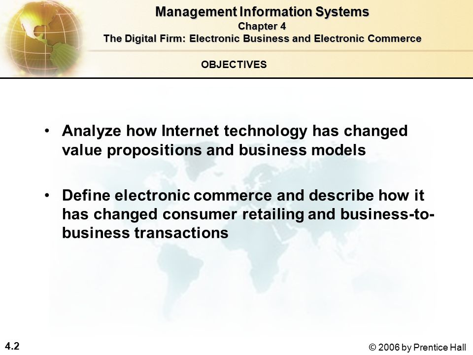 4.2 © 2006 by Prentice Hall OBJECTIVES Analyze how Internet technology has changed value propositions and business models Define electronic commerce and describe how it has changed consumer retailing and business-to- business transactions Management Information Systems Chapter 4 The Digital Firm: Electronic Business and Electronic Commerce