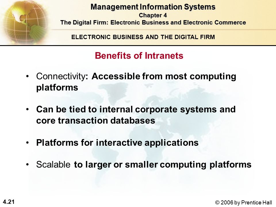 4.21 © 2006 by Prentice Hall ELECTRONIC BUSINESS AND THE DIGITAL FIRM Connectivity: Accessible from most computing platforms Can be tied to internal corporate systems and core transaction databases Platforms for interactive applications Scalable to larger or smaller computing platforms Benefits of Intranets Management Information Systems Chapter 4 The Digital Firm: Electronic Business and Electronic Commerce