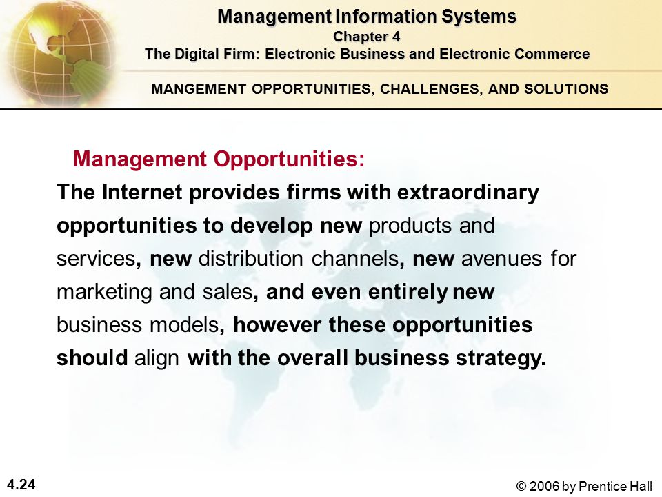 4.24 © 2006 by Prentice Hall MANGEMENT OPPORTUNITIES, CHALLENGES, AND SOLUTIONS The Internet provides firms with extraordinary opportunities to develop new products and services, new distribution channels, new avenues for marketing and sales, and even entirely new business models, however these opportunities should align with the overall business strategy.