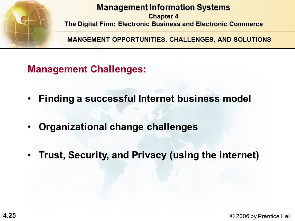 4.25 © 2006 by Prentice Hall Finding a successful Internet business model Organizational change challenges Trust, Security, and Privacy (using the internet) Management Information Systems Chapter 4 The Digital Firm: Electronic Business and Electronic Commerce MANGEMENT OPPORTUNITIES, CHALLENGES, AND SOLUTIONS Management Challenges: