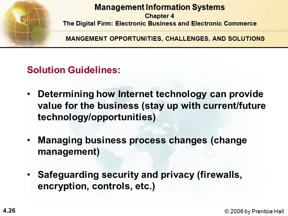 4.26 © 2006 by Prentice Hall Determining how Internet technology can provide value for the business (stay up with current/future technology/opportunities) Managing business process changes (change management) Safeguarding security and privacy (firewalls, encryption, controls, etc.) Solution Guidelines: Management Information Systems Chapter 4 The Digital Firm: Electronic Business and Electronic Commerce MANGEMENT OPPORTUNITIES, CHALLENGES, AND SOLUTIONS