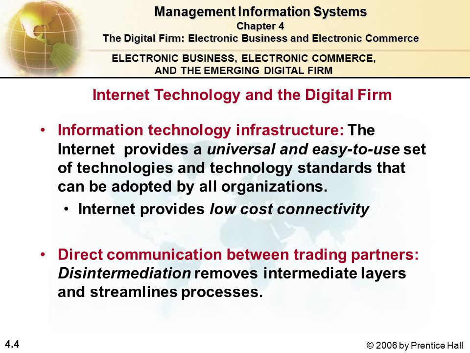 4.4 © 2006 by Prentice Hall ELECTRONIC BUSINESS, ELECTRONIC COMMERCE, AND THE EMERGING DIGITAL FIRM Internet Technology and the Digital Firm Information technology infrastructure: The Internet provides a universal and easy-to-use set of technologies and technology standards that can be adopted by all organizations.