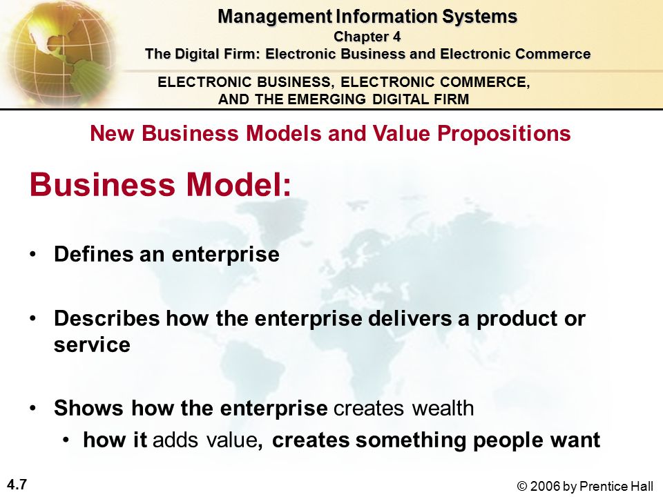 4.7 © 2006 by Prentice Hall ELECTRONIC BUSINESS, ELECTRONIC COMMERCE, AND THE EMERGING DIGITAL FIRM Business Model: Defines an enterprise Describes how the enterprise delivers a product or service Shows how the enterprise creates wealth how it adds value, creates something people want New Business Models and Value Propositions Management Information Systems Chapter 4 The Digital Firm: Electronic Business and Electronic Commerce