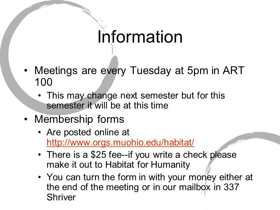 Information Meetings are every Tuesday at 5pm in ART 100 This may change next semester but for this semester it will be at this time Membership forms Are posted online at     There is a $25 fee--if you write a check please make it out to Habitat for Humanity You can turn the form in with your money either at the end of the meeting or in our mailbox in 337 Shriver